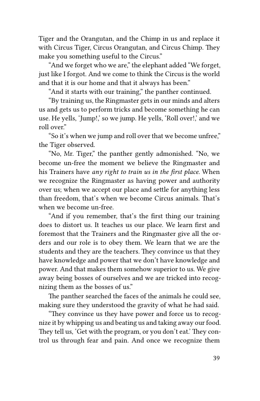 Tiger and the Orangutan, and the Chimp in us and replace it with Cireus Tiger, Circus Orangutan, and Circus Chimp. They make you something useful to the Circus”  “And we forget who we are the elephant added “We forget, justlike I forgot. And we come to think the Cireus is the world and that it is our home and that it always has been”  “And it starts with our training” the panther continued.  “By training us, the Ringmaster gets in our minds and alters us and gets us to perform tricks and become something he can use. He yells, Jump!; so we jump. He yells, ‘Roll over!; and we roll over”  “Soit’s when we jump and roll over that we become unfree” the Tiger observed.  “No, Mr. Tiger the panther gently admonished. “No, we become un-free the moment we believe the Ringmaster and his Trainers have any right to train us in the first place. When we recognize the Ringmaster as having power and authority over us; when we accept our place and settle for anything less than freedom, that’s when we become Circus animals. That’s when we become un-free.  “And if you remember, that’s the first thing our training does to distort us. It teaches us our place. We learn first and foremost that the Trainers and the Ringmaster give all the or- ders and our role is to obey them. We learn that we are the students and they are the teachers. They convince us that they have knowledge and power that we don’t have knowledge and power. And that makes them somehow superior to us. We give away being bosses of ourselves and we are tricked into recog- nizing them as the bosses of us”  ‘The panther searched the faces of the animals he could see, ‘making sure they understood the gravity of what he had said  “They convince us they have power and force us to recog- nize itby whipping us and beating us and taking away our food. ‘They tell us, ‘Get with the program, or you don’t eat. They con- trol us through fear and pain. And once we recognize them  39 